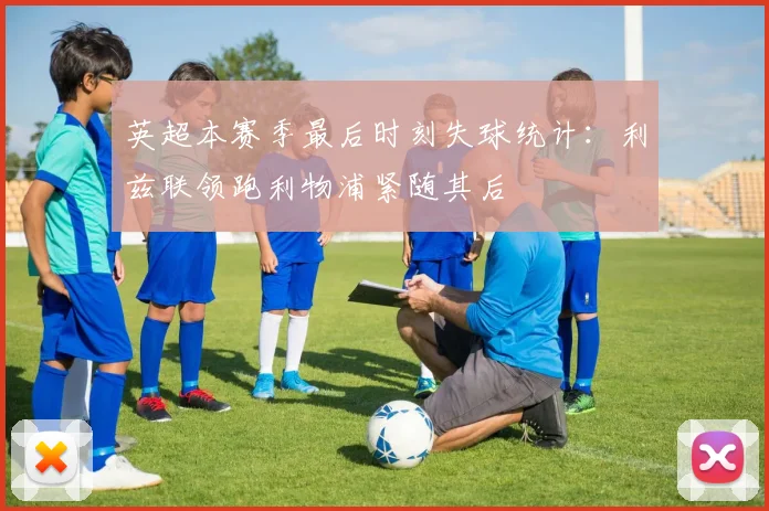 英超本赛季最后时刻失球统计：利兹联领跑利物浦紧随其后