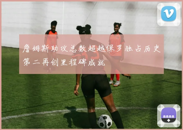 詹姆斯助攻总数超越保罗独占历史第二再创里程碑成就
