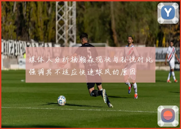 媒体人分析杨瀚森现状与孙悦对比强调其不适应快速球风的原因