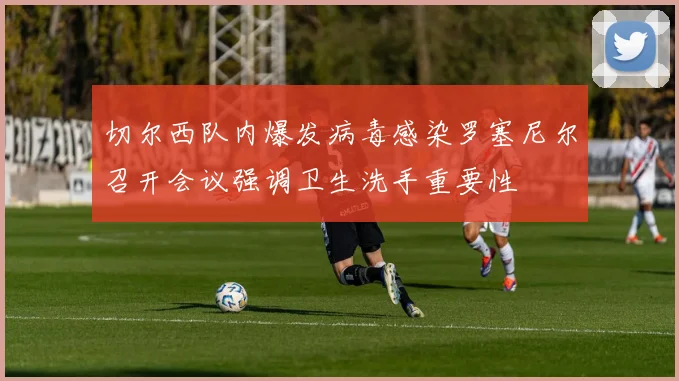切尔西队内爆发病毒感染罗塞尼尔召开会议强调卫生洗手重要性