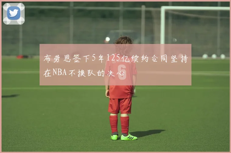 布劳恩签下5年125亿续约合同坚持在NBA不换队的决心