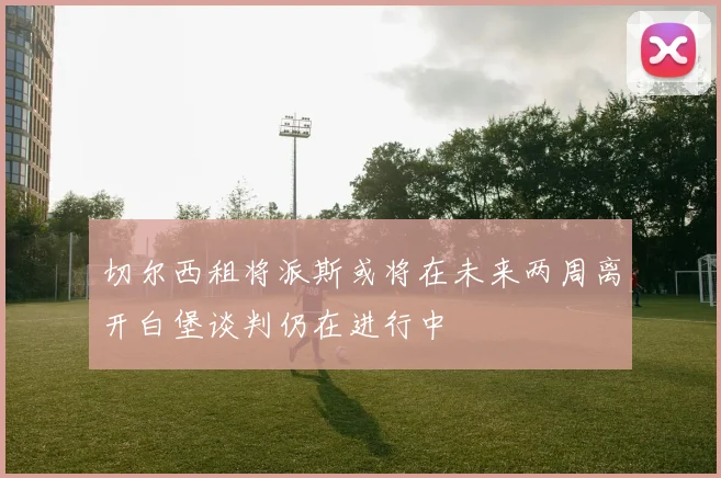 切尔西租将派斯或将在未来两周离开白堡谈判仍在进行中