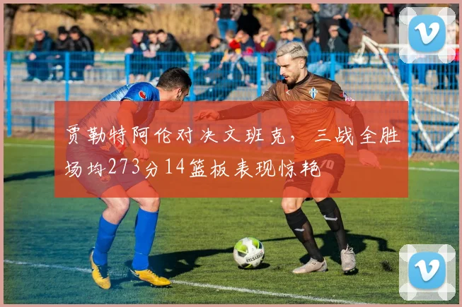 贾勒特阿伦对决文班克，三战全胜场均273分14篮板表现惊艳