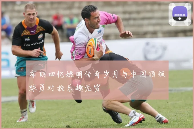 布朗回忆姚明传奇岁月与中国顶级球员对抗乐趣无穷