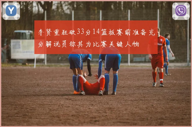 李贤重狂砍33分14篮板赛前准备充分解说员称其为比赛关键人物