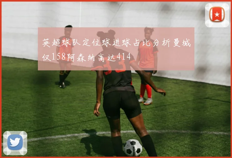 英超球队定位球进球占比分析曼城仅158阿森纳高达414