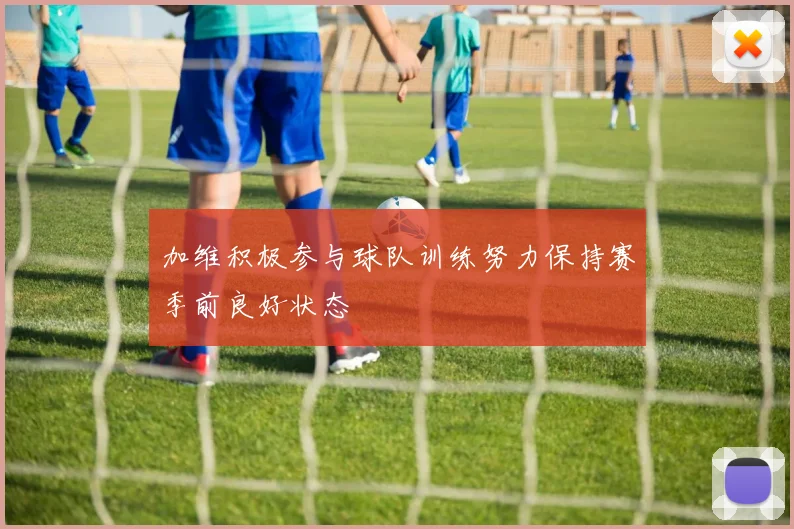 加维积极参与球队训练努力保持赛季前良好状态
