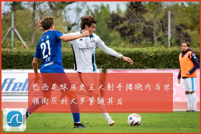 巴西足球历史五大射手揭晓内马尔领衔贝利大罗紧随其后