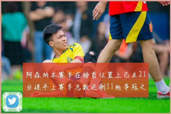 阿森纳本赛季在榜首位置上已丢21分追平上赛季总数还剩11轮争冠之路艰难