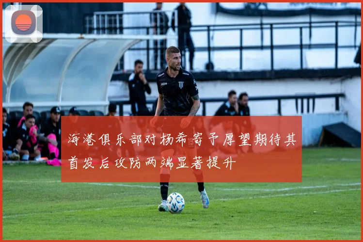 海港俱乐部对杨希寄予厚望期待其首发后攻防两端显著提升