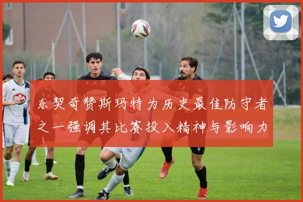 东契奇赞斯玛特为历史最佳防守者之一强调其比赛投入精神与影响力