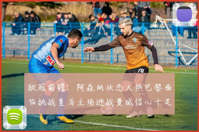 欧冠前瞻：阿森纳状态火热巴黎面临挑战皇马主场迎战曼城信心十足