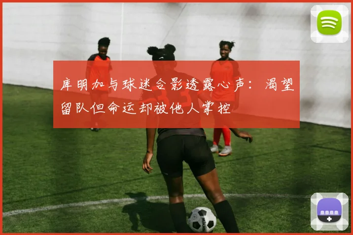 库明加与球迷合影透露心声：渴望留队但命运却被他人掌控