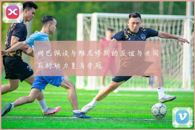 姆巴佩谈与维尼修斯的友谊与共同目标助力皇马夺冠