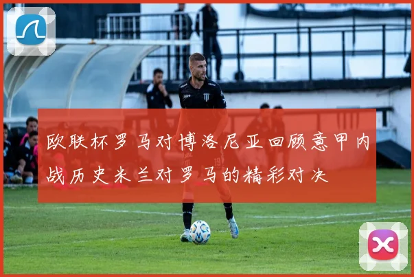 欧联杯罗马对博洛尼亚回顾意甲内战历史米兰对罗马的精彩对决