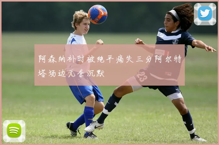 阿森纳补时被绝平痛失三分阿尔特塔场边无奈沉默