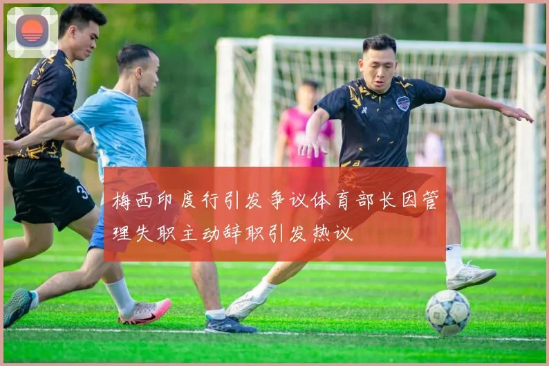 梅西印度行引发争议体育部长因管理失职主动辞职引发热议