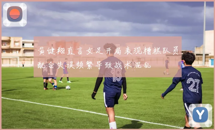 黄健翔直言女足开局表现糟糕队员配合失误频繁导致战术混乱