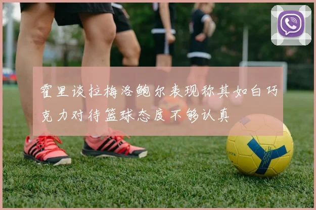 霍里谈拉梅洛鲍尔表现称其如白巧克力对待篮球态度不够认真