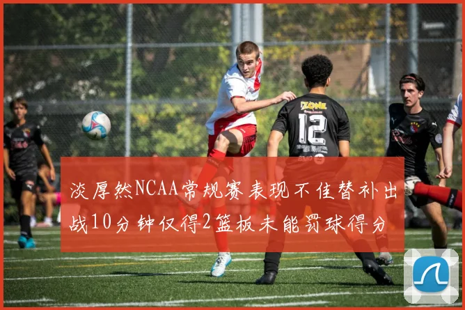 淡厚然NCAA常规赛表现不佳替补出战10分钟仅得2篮板未能罚球得分
