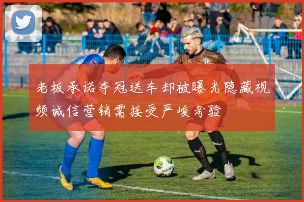 老板承诺夺冠送车却被曝光隐藏视频诚信营销需接受严峻考验