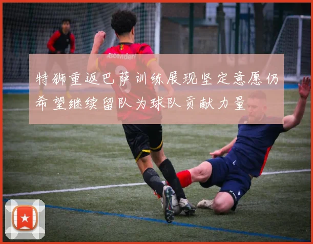 特狮重返巴萨训练展现坚定意愿仍希望继续留队为球队贡献力量