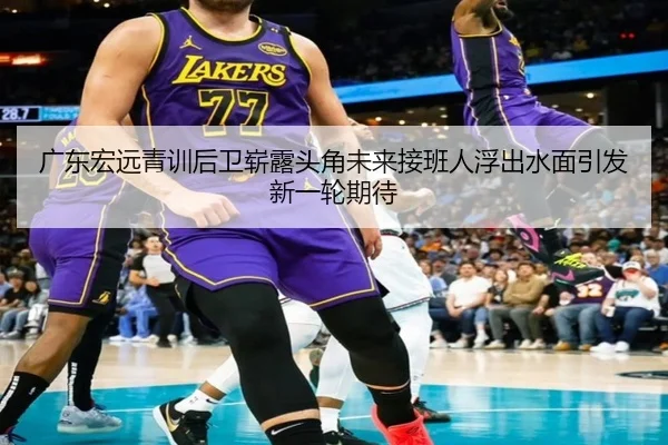 广东宏远青训后卫崭露头角未来接班人浮出水面引发新一轮期待 | kaiyun